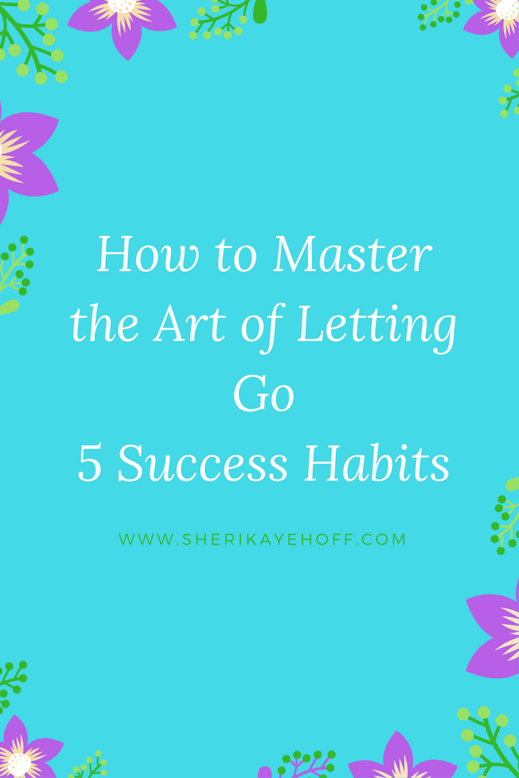 How to Master the Art of Letting Go with 5 Success Habits #mindset #leadership #success sherikayehoff.com